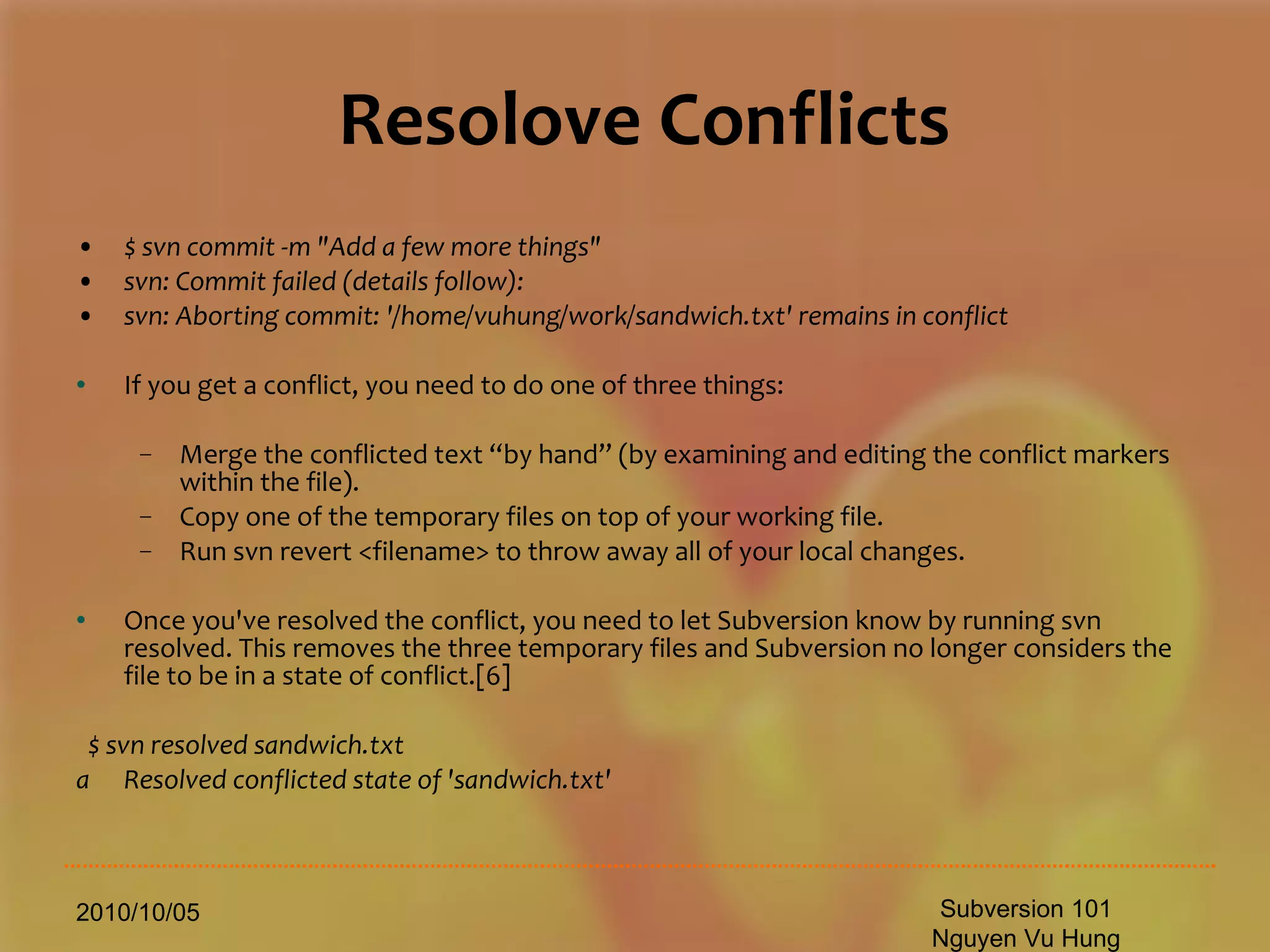 Resolove Conflicts $ svn commit -m &quot;Add a few more things&quot; svn: Commit failed (details follow): svn: Aborting commit: '/home/vuhung/work/sandwich.txt' remains in conflict If you get a conflict, you need to do one of three things: Merge the conflicted text “by hand” (by examining and editing the conflict markers within the file). Copy one of the temporary files on top of your working file. Run svn revert <filename> to throw away all of your local changes. Once you've resolved the conflict, you need to let Subversion know by running svn resolved. This removes the three temporary files and Subversion no longer considers the file to be in a state of conflict.[6] $ svn resolved sandwich.txt Resolved conflicted state of 'sandwich.txt' 2010/10/05 Subversion 101 Nguyen Vu Hung 