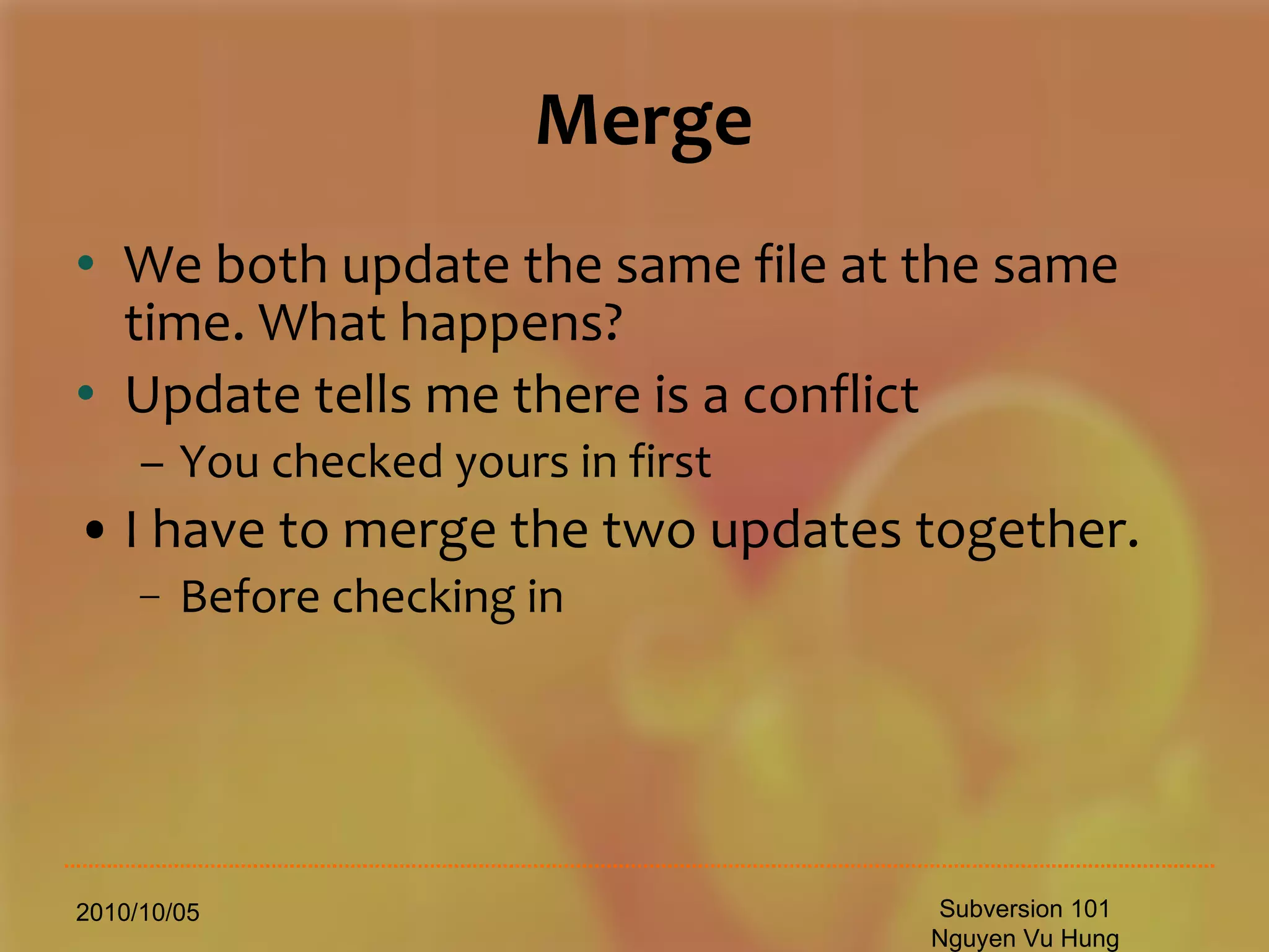 Merge We both update the same file at the same time. What happens? Update tells me there is a conflict You checked yours in first I have to merge the two updates together. Before checking in 2010/10/05 Subversion 101 Nguyen Vu Hung 