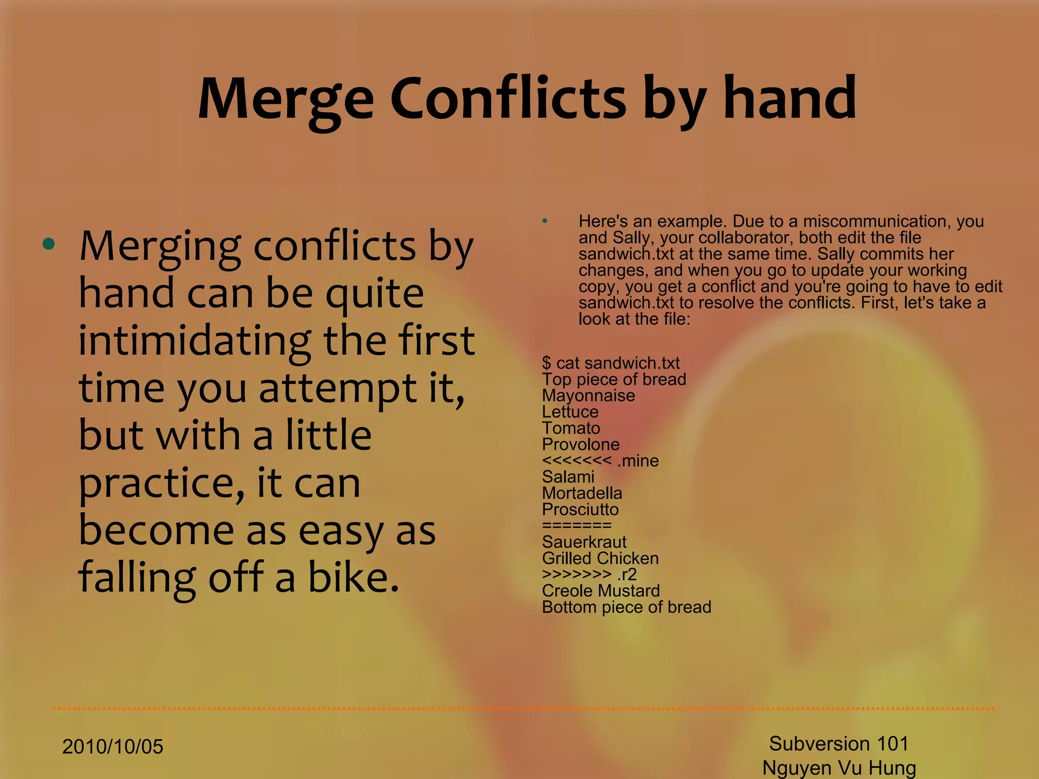 Merge Conflicts by hand Merging conflicts by hand can be quite intimidating the first time you attempt it, but with a little practice, it can become as easy as falling off a bike. 2010/10/05 Subversion 101 Nguyen Vu Hung Here's an example. Due to a miscommunication, you and Sally, your collaborator, both edit the file sandwich.txt at the same time. Sally commits her changes, and when you go to update your working copy, you get a conflict and you're going to have to edit sandwich.txt to resolve the conflicts. First, let's take a look at the file: $ cat sandwich.txt Top piece of bread Mayonnaise Lettuce Tomato Provolone <<<<<<< .mine Salami Mortadella Prosciutto ======= Sauerkraut Grilled Chicken >>>>>>> .r2 Creole Mustard Bottom piece of bread 
