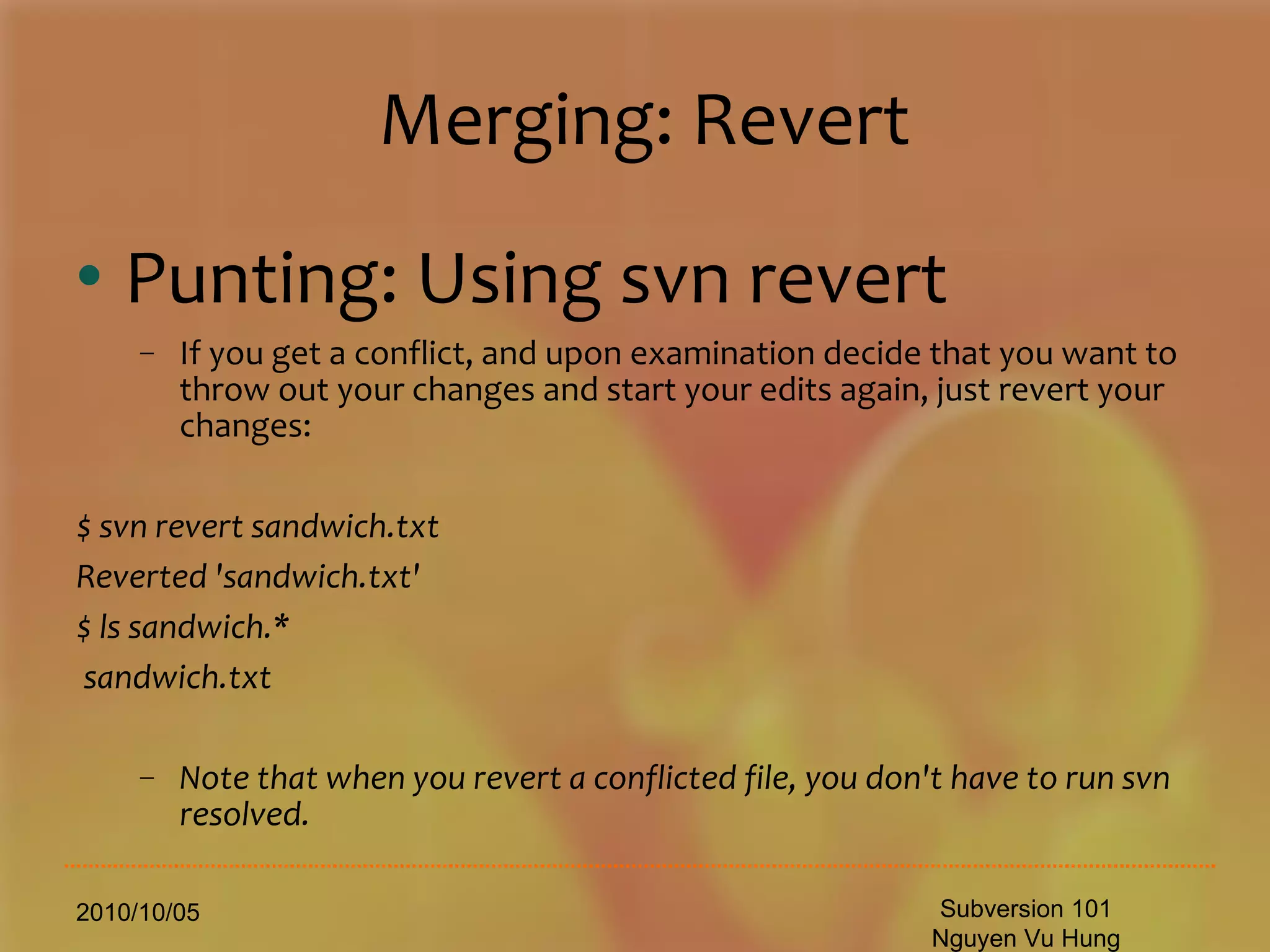 Merging: Revert Punting: Using svn revert If you get a conflict, and upon examination decide that you want to throw out your changes and start your edits again, just revert your changes: $ svn revert sandwich.txt Reverted 'sandwich.txt' $ ls sandwich.* sandwich.txt Note that when you revert a conflicted file, you don't have to run svn resolved. 2010/10/05 Subversion 101 Nguyen Vu Hung 
