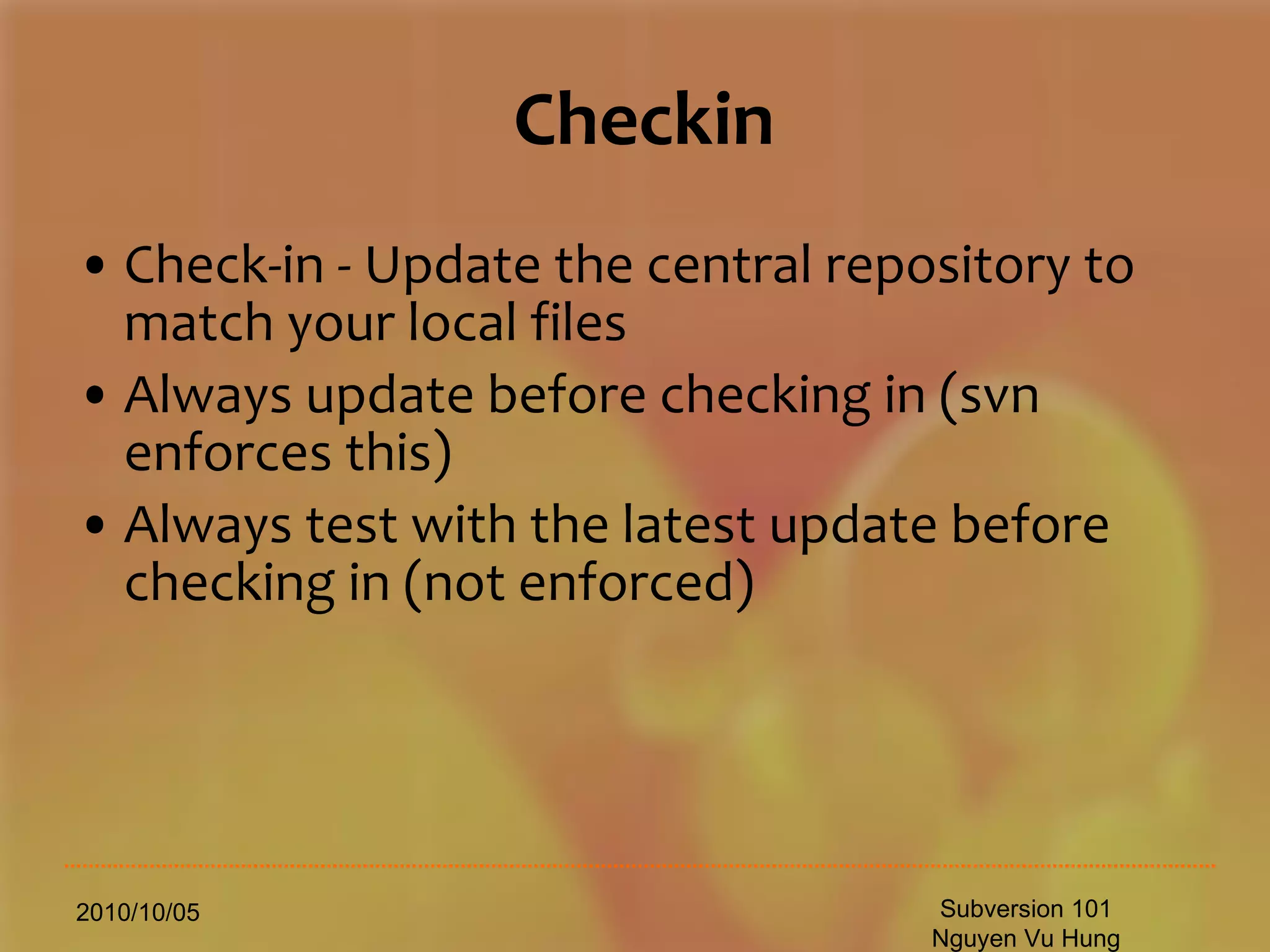 Checkin Check-in - Update the central repository to match your local files Always update before checking in (svn enforces this) Always test with the latest update before checking in (not enforced) 2010/10/05 Subversion 101 Nguyen Vu Hung 