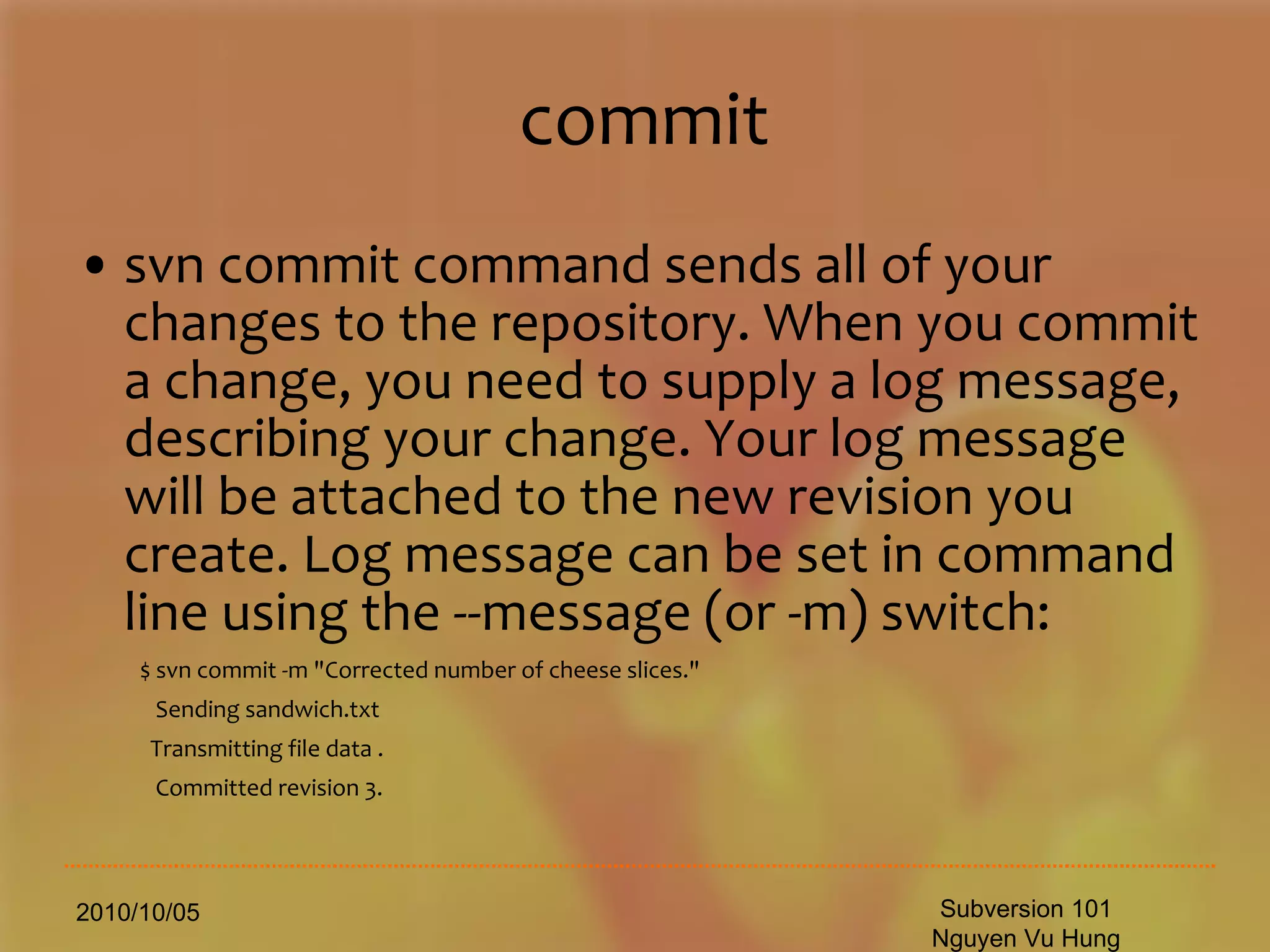 commit svn commit command sends all of your changes to the repository. When you commit a change, you need to supply a log message, describing your change. Your log message will be attached to the new revision you create. Log message can be set in command line using the --message (or -m) switch: $ svn commit -m &quot;Corrected number of cheese slices.&quot; Sending sandwich.txt Transmitting file data . Committed revision 3. 2010/10/05 Subversion 101 Nguyen Vu Hung 
