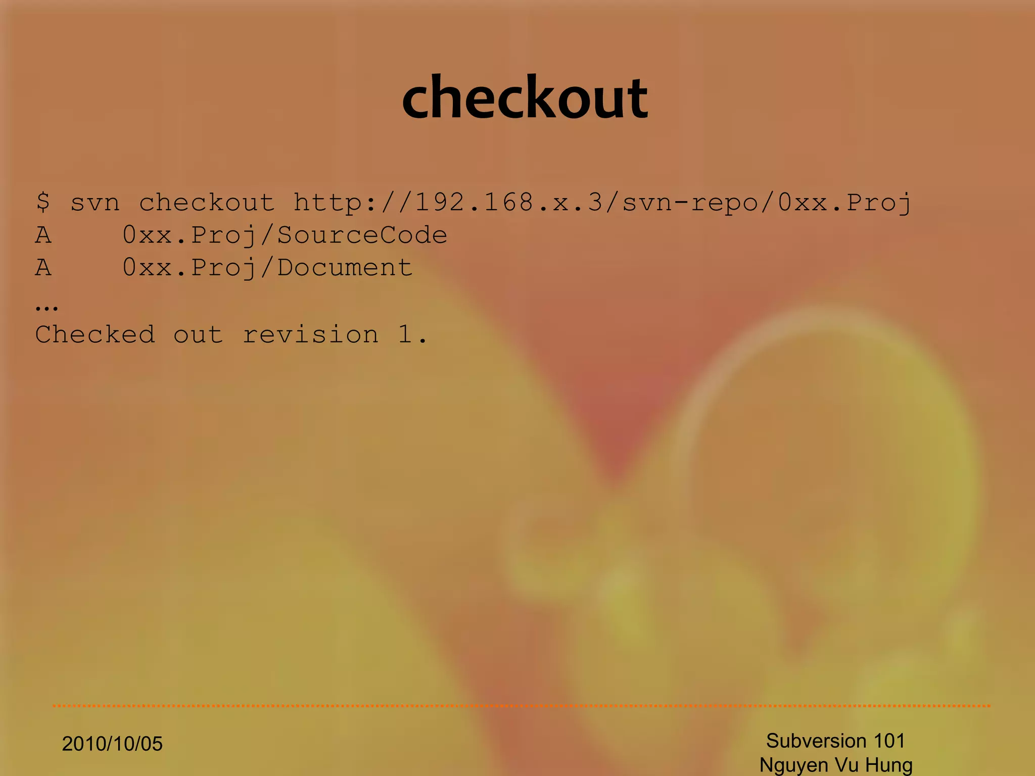checkout $ svn checkout http://192.168.x.3/svn-repo/0xx.Proj A  0xx.Proj/SourceCode A  0xx.Proj/Document … Checked out revision 1. 2010/10/05 Subversion 101 Nguyen Vu Hung 