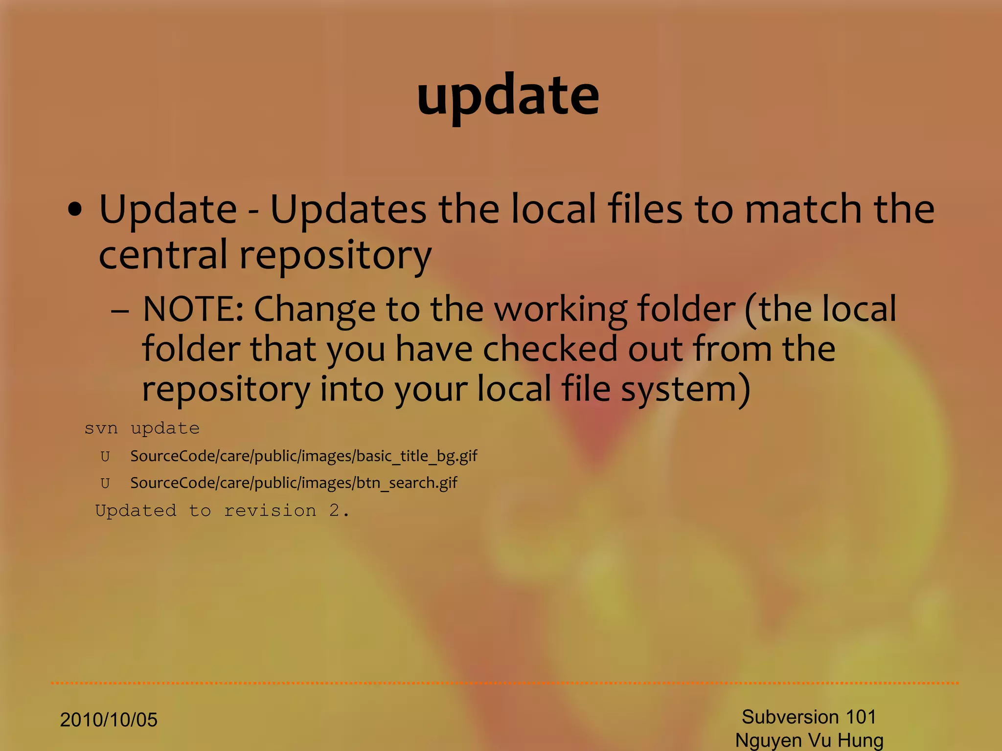 update Update - Updates the local files to match the central repository NOTE: Change to the working folder (the local folder that you have checked out from the repository into your local file system) svn update U  SourceCode/care/public/images/basic_title_bg.gif   U  SourceCode/care/public/images/btn_search.gif 　 Updated to revision 2. 2010/10/05 Subversion 101 Nguyen Vu Hung 