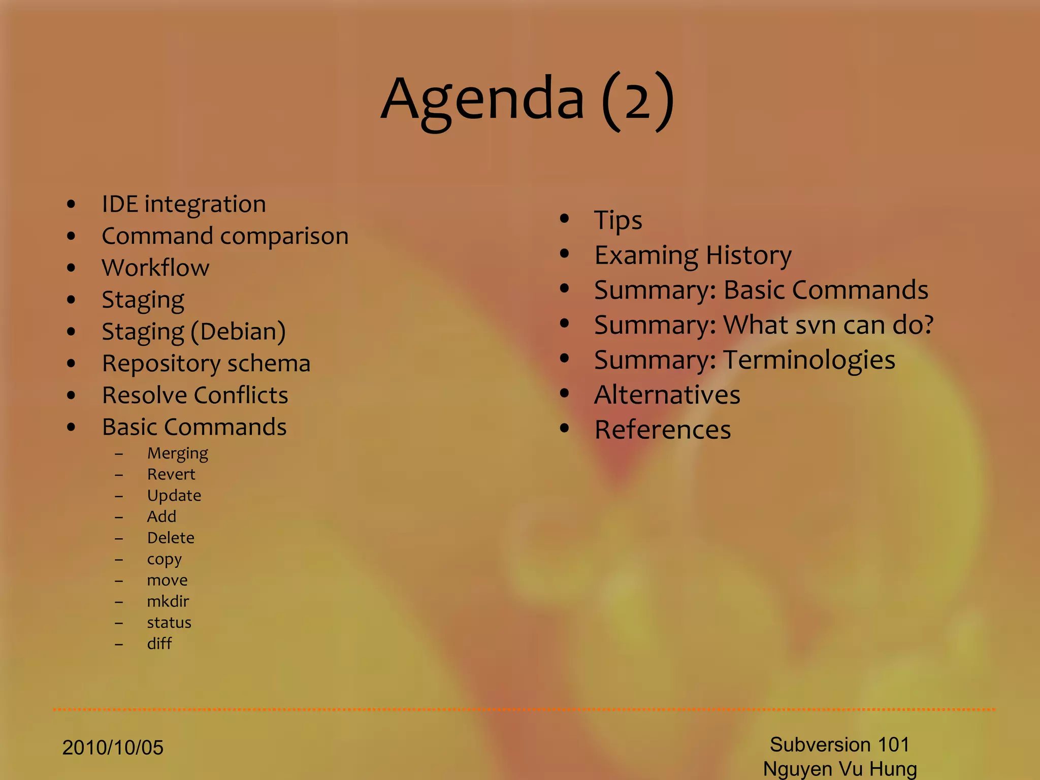 Agenda (2) IDE integration Command comparison Workflow Staging Staging (Debian) Repository schema Resolve Conflicts Basic Commands Merging Revert Update Add Delete copy move mkdir status diff 2010/10/05 Subversion 101 Nguyen Vu Hung Tips Examing History Summary: Basic Commands Summary: What svn can do? Summary: Terminologies  Alternatives References 