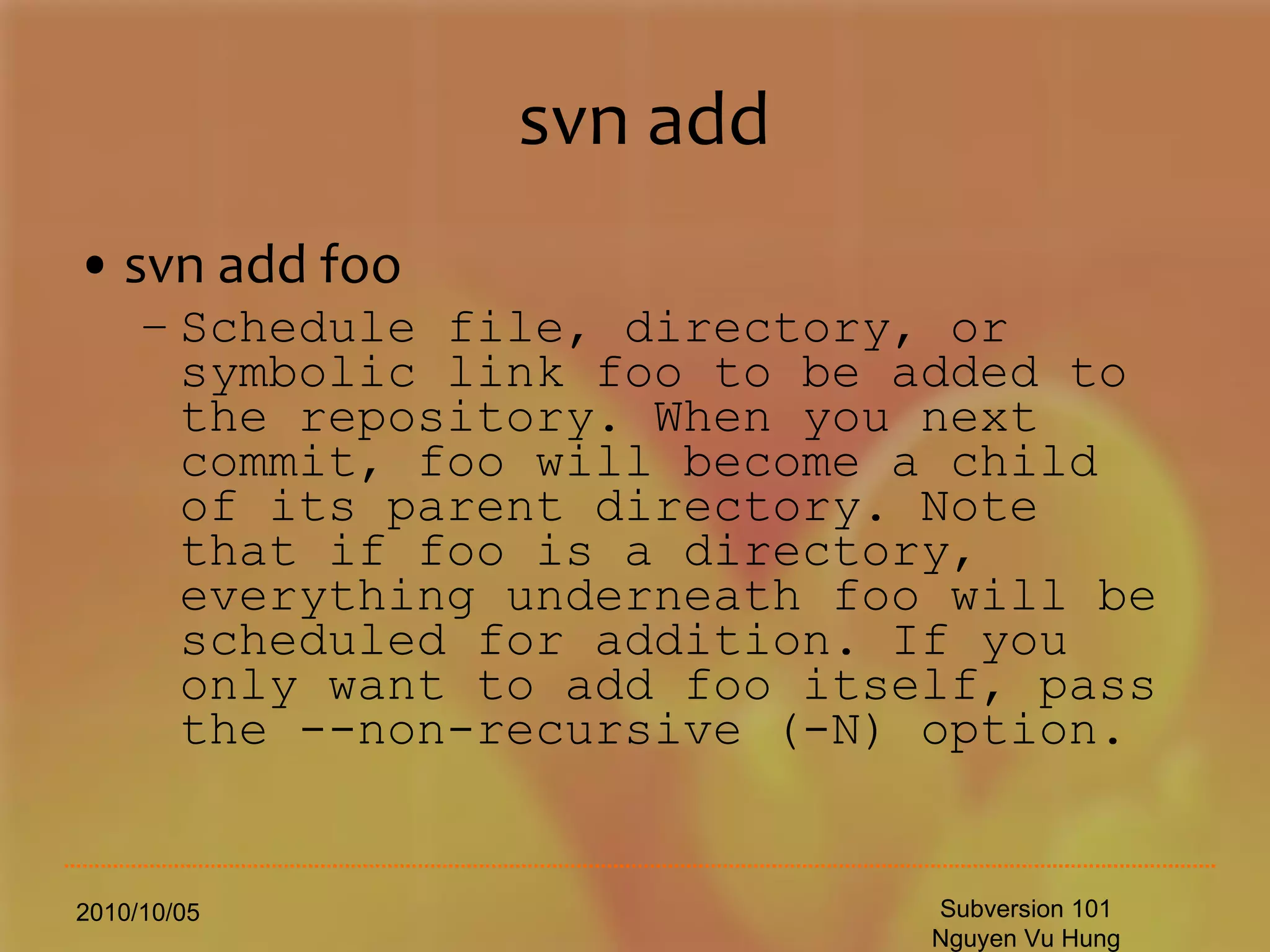 svn add svn add foo Schedule file, directory, or symbolic link foo to be added to the repository. When you next commit, foo will become a child of its parent directory. Note that if foo is a directory, everything underneath foo will be scheduled for addition. If you only want to add foo itself, pass the --non-recursive (-N) option. 2010/10/05 Subversion 101 Nguyen Vu Hung 