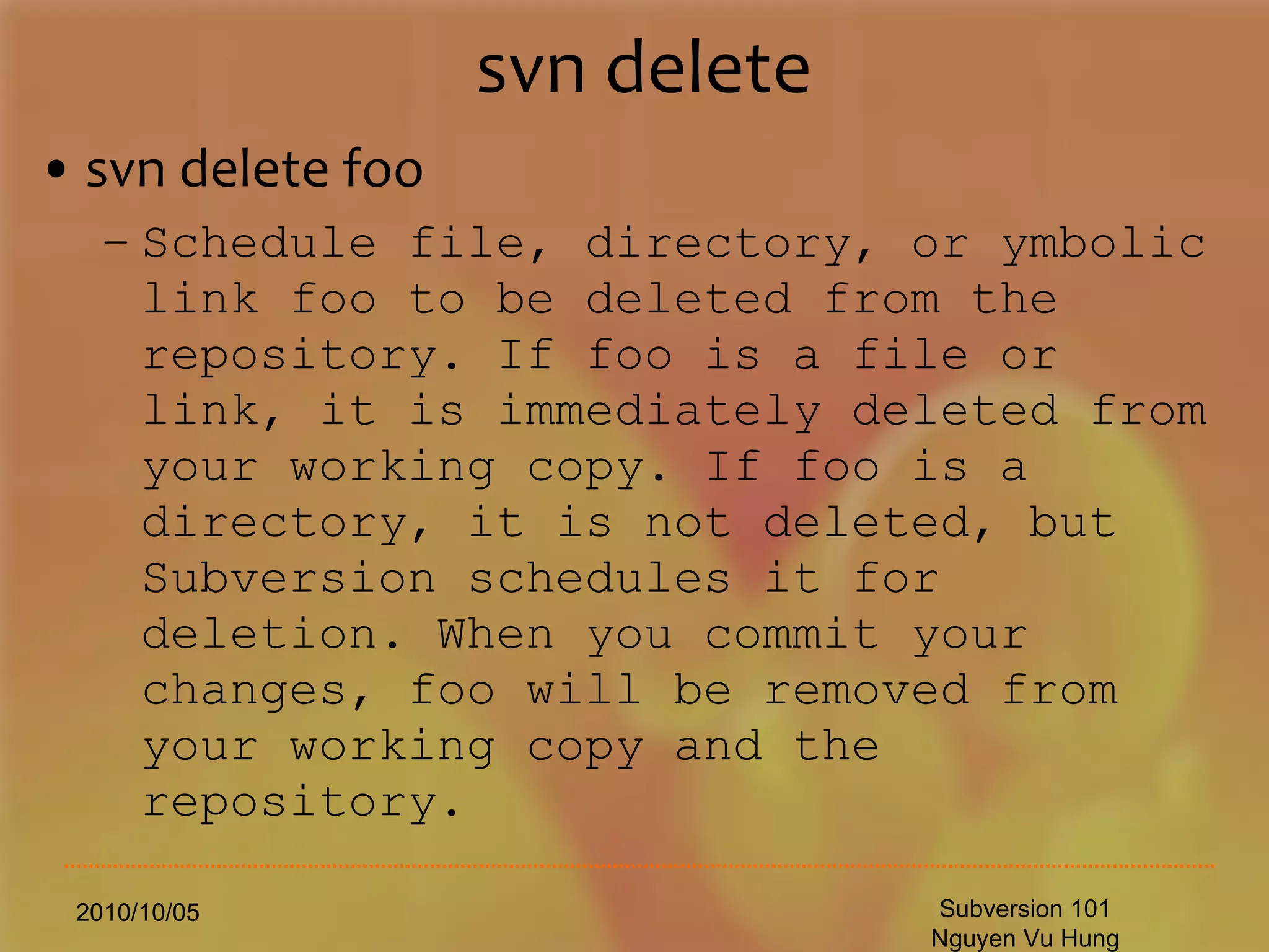 svn delete svn delete foo Schedule file, directory, or ymbolic link foo to be deleted from the repository. If foo is a file or link, it is immediately deleted from your working copy. If foo is a directory, it is not deleted, but Subversion schedules it for deletion. When you commit your changes, foo will be removed from your working copy and the repository. 2010/10/05 Subversion 101 Nguyen Vu Hung 