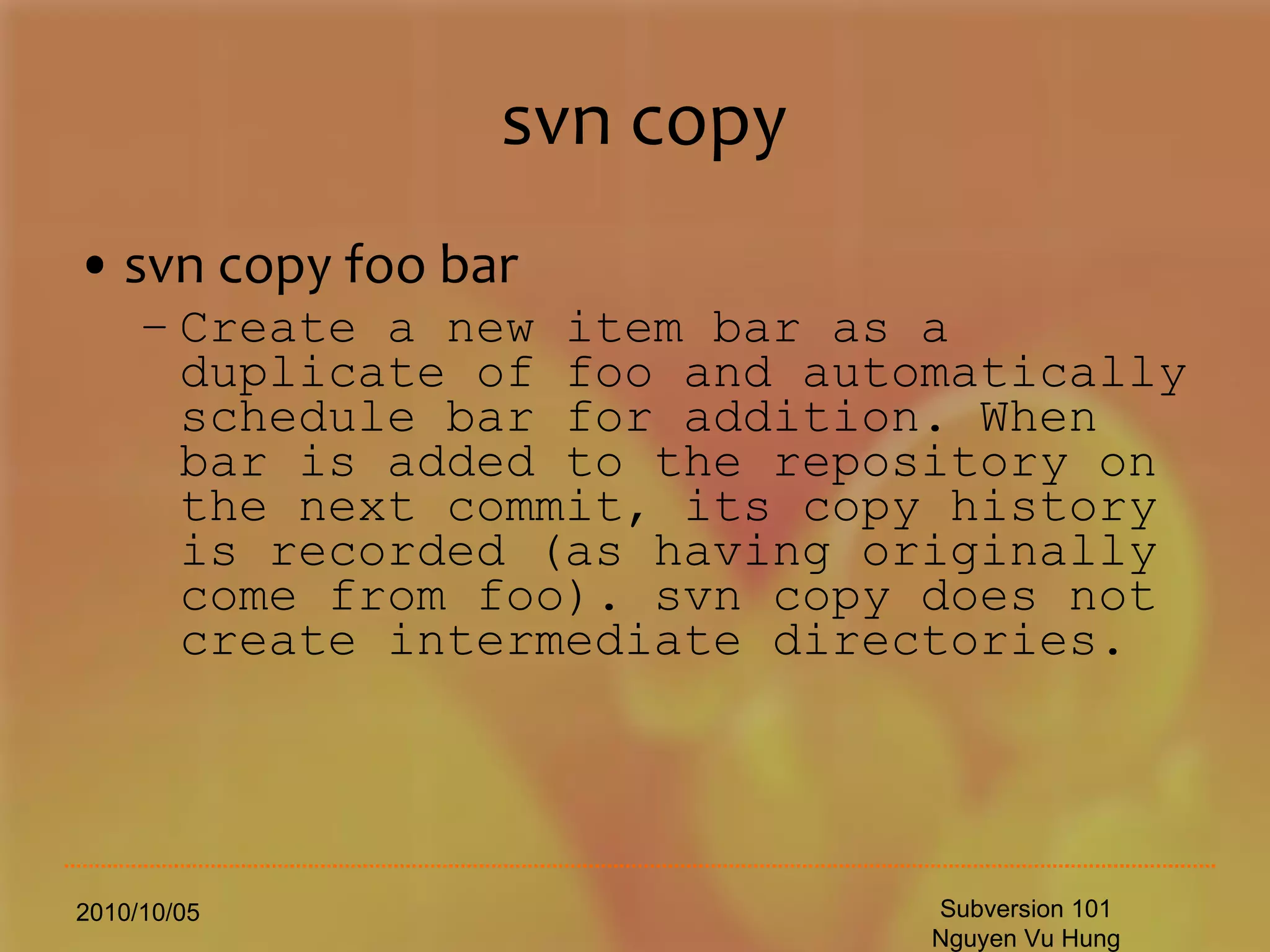 svn copy svn copy foo bar Create a new item bar as a duplicate of foo and automatically schedule bar for addition. When bar is added to the repository on the next commit, its copy history is recorded (as having originally come from foo). svn copy does not create intermediate directories. 2010/10/05 Subversion 101 Nguyen Vu Hung 