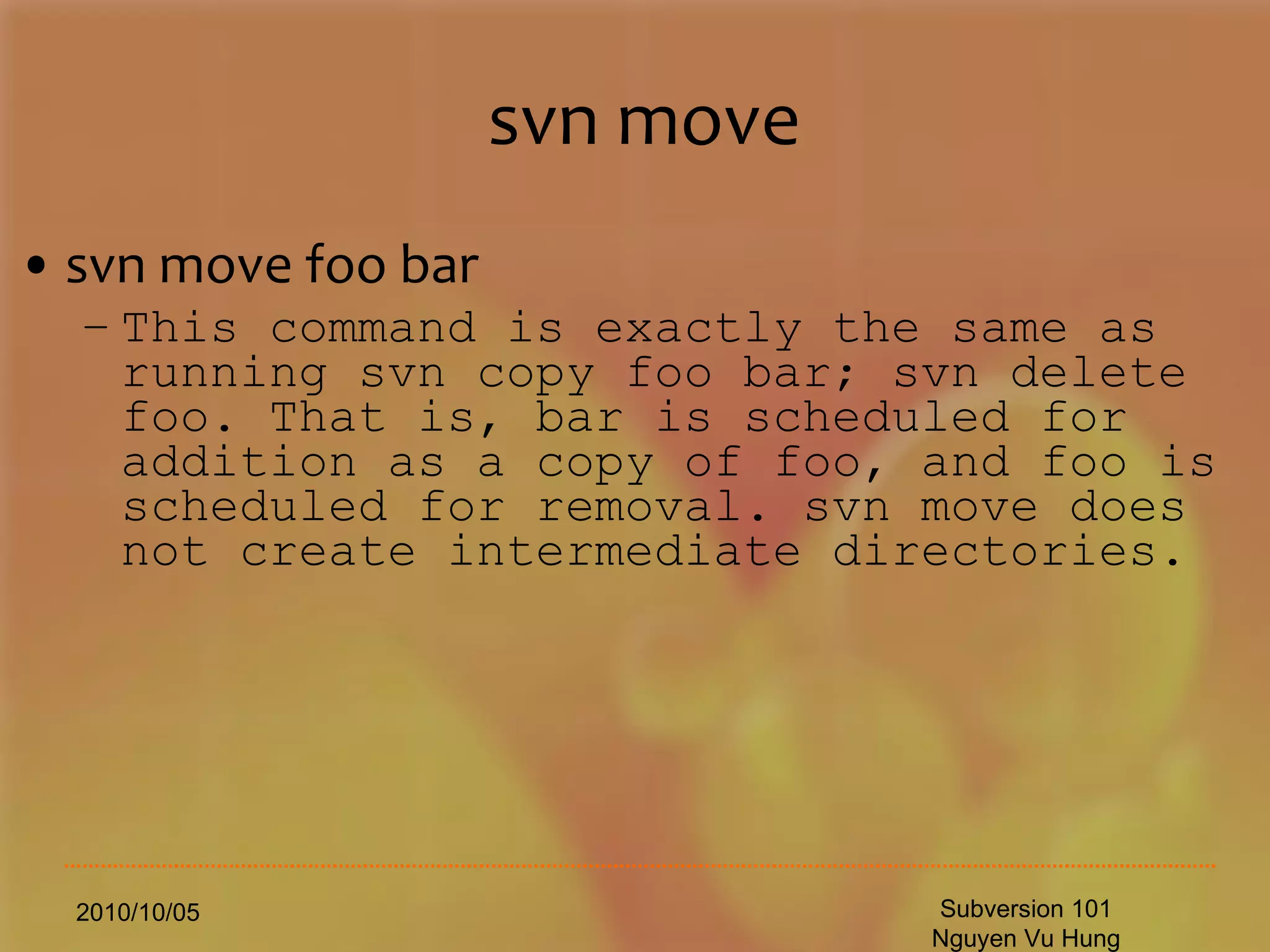 svn move svn move foo bar This command is exactly the same as running svn copy foo bar; svn delete foo. That is, bar is scheduled for addition as a copy of foo, and foo is scheduled for removal. svn move does not create intermediate directories. 2010/10/05 Subversion 101 Nguyen Vu Hung 