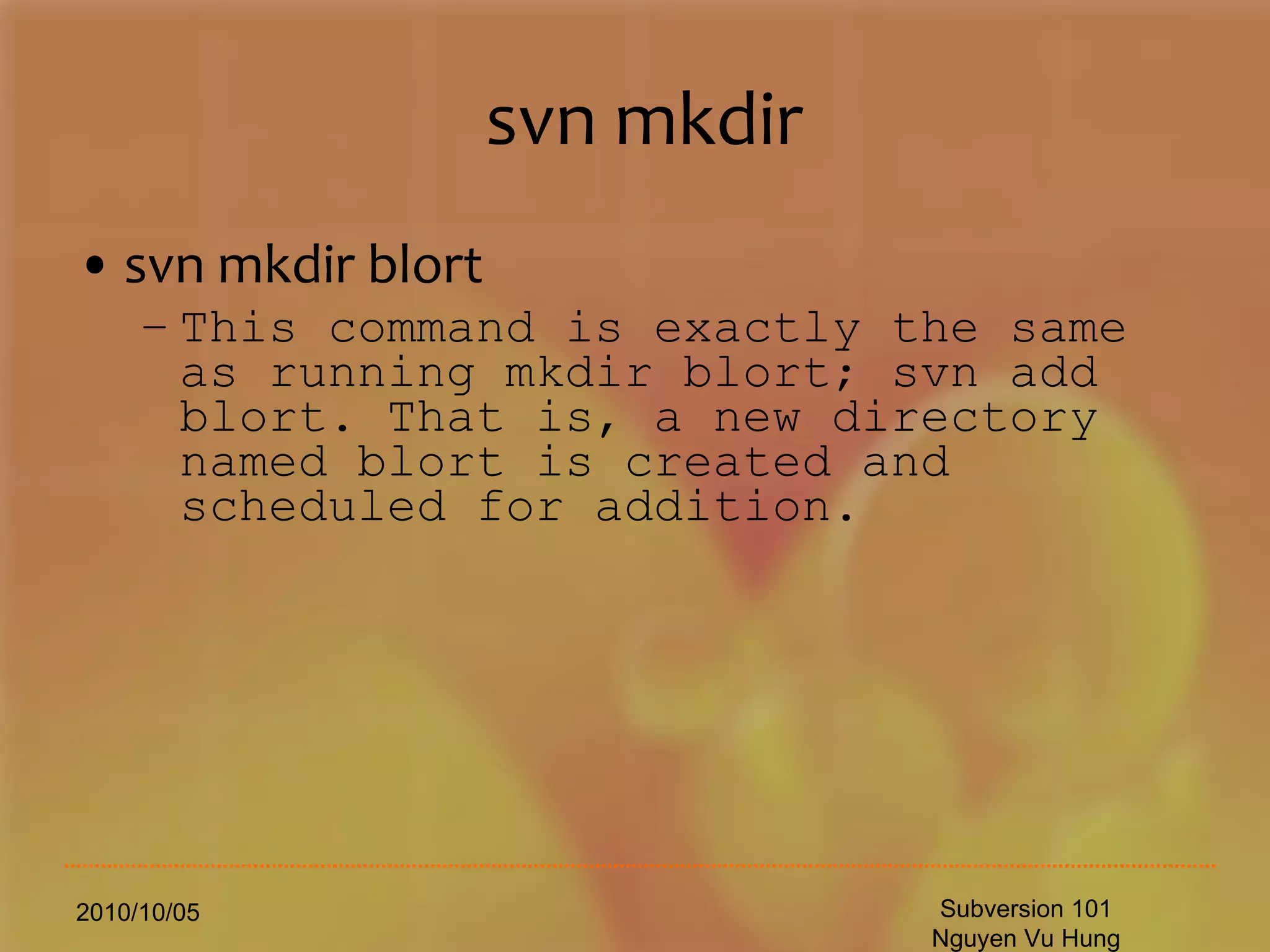 svn mkdir svn mkdir blort This command is exactly the same as running mkdir blort; svn add blort. That is, a new directory named blort is created and scheduled for addition. 2010/10/05 Subversion 101 Nguyen Vu Hung 