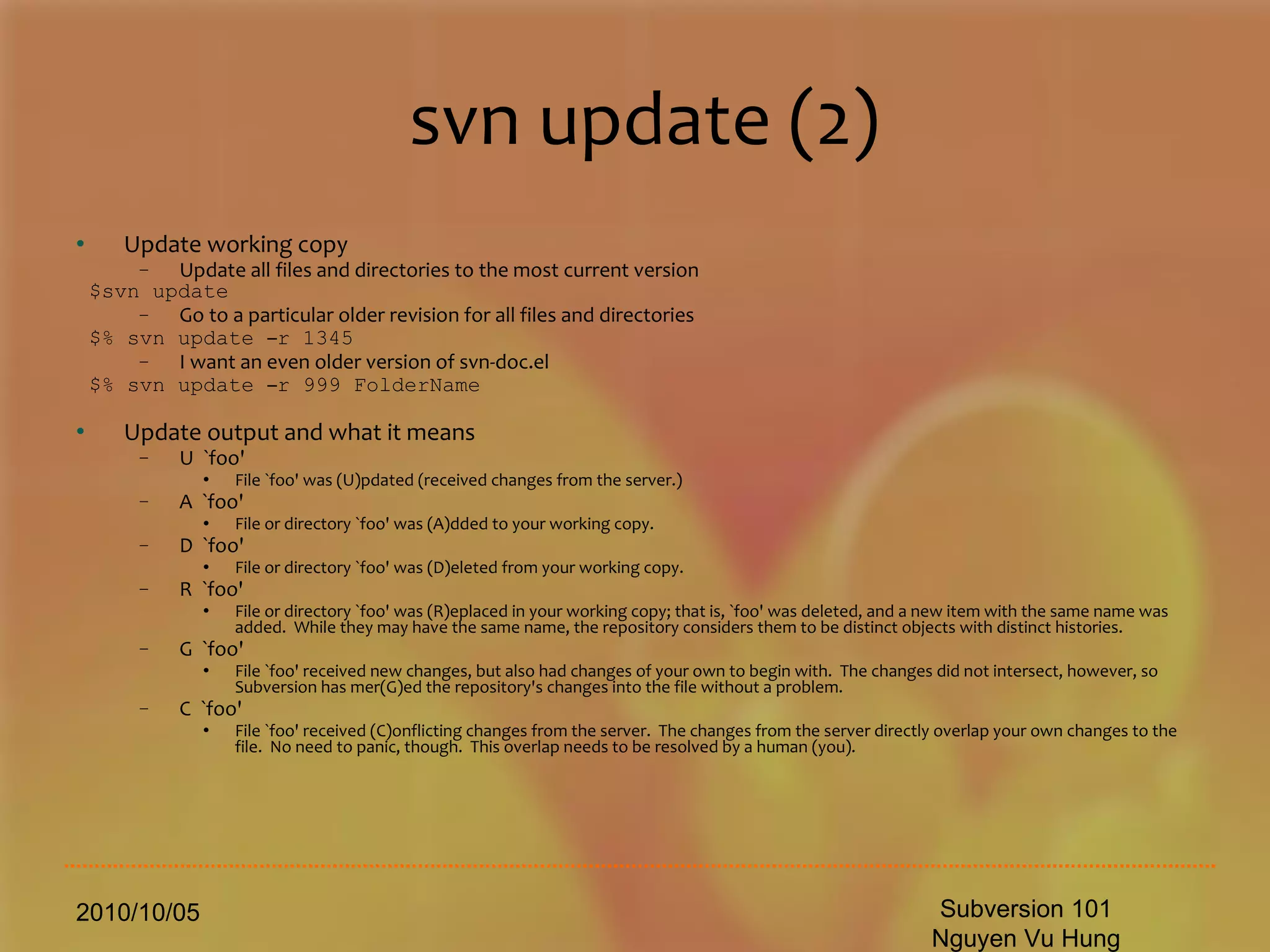svn update (2) Update working copy Update all files and directories to the most current version $svn update Go to a particular older revision for all files and directories $% svn update  – r 1345 I want an even older version of svn-doc.el $% svn update  – r 999 FolderName Update output and what it means U  `foo' File `foo' was (U)pdated (received changes from the server.) A  `foo' File or directory `foo' was (A)dded to your working copy. D  `foo' File or directory `foo' was (D)eleted from your working copy. R  `foo' File or directory `foo' was (R)eplaced in your working copy; that is, `foo' was deleted, and a new item with the same name was added.  While they may have the same name, the repository considers them to be distinct objects with distinct histories. G  `foo' File `foo' received new changes, but also had changes of your own to begin with.  The changes did not intersect, however, so Subversion has mer(G)ed the repository's changes into the file without a problem. C  `foo' File `foo' received (C)onflicting changes from the server.  The changes from the server directly overlap your own changes to the file.  No need to panic, though.  This overlap needs to be resolved by a human (you). 2010/10/05 Subversion 101 Nguyen Vu Hung 