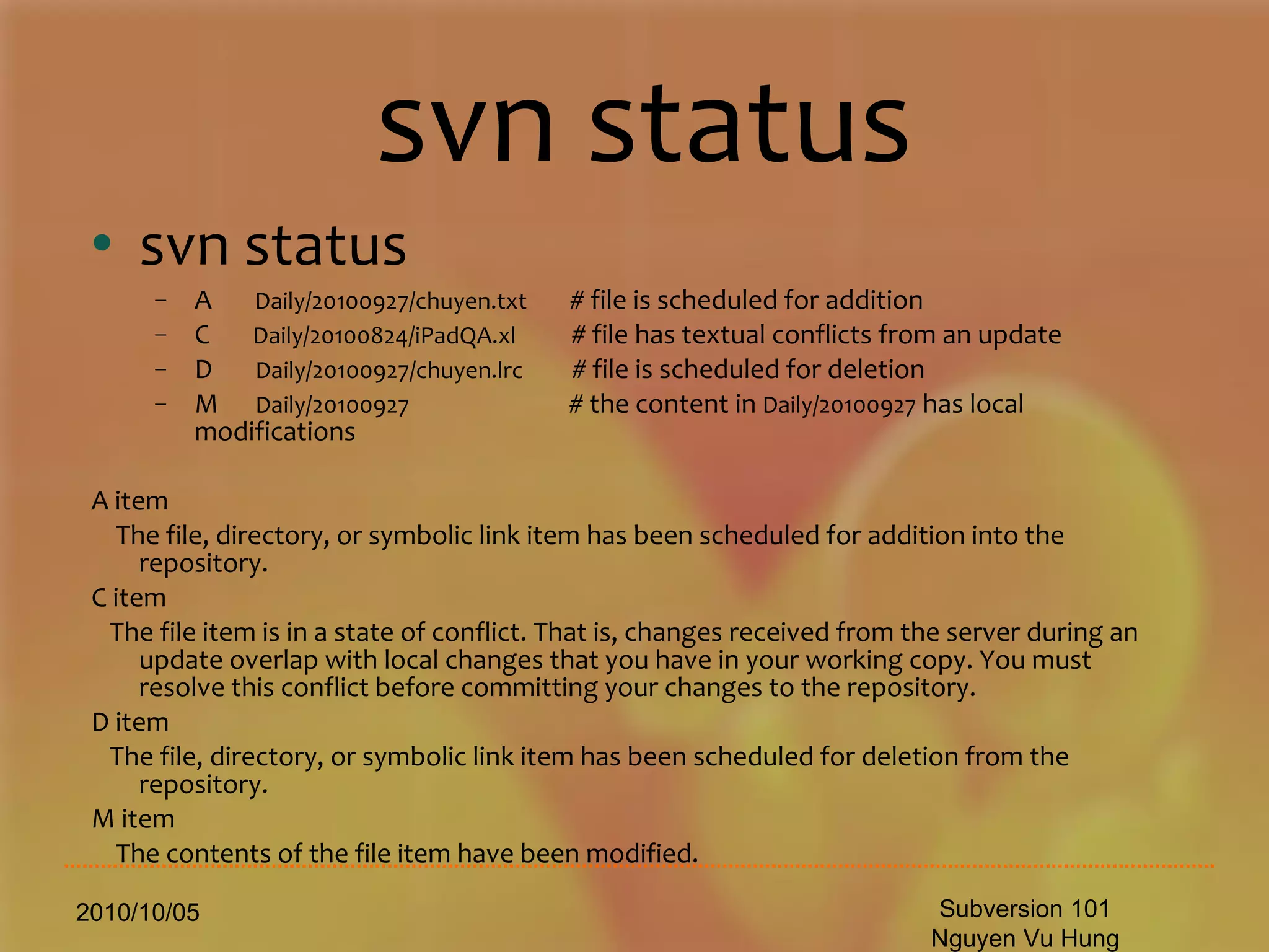 svn status svn status A  Daily/20100927/chuyen.txt   # file is scheduled for addition C  Daily/20100824/iPadQA.xl  # file has textual conflicts from an update D  Daily/20100927/chuyen.lrc   # file is scheduled for deletion M  Daily/20100927   # the content in  Daily/20100927  has local modifications A item The file, directory, or symbolic link item has been scheduled for addition into the repository. C item The file item is in a state of conflict. That is, changes received from the server during an update overlap with local changes that you have in your working copy. You must resolve this conflict before committing your changes to the repository. D item The file, directory, or symbolic link item has been scheduled for deletion from the repository. M item The contents of the file item have been modified. 2010/10/05 Subversion 101 Nguyen Vu Hung 