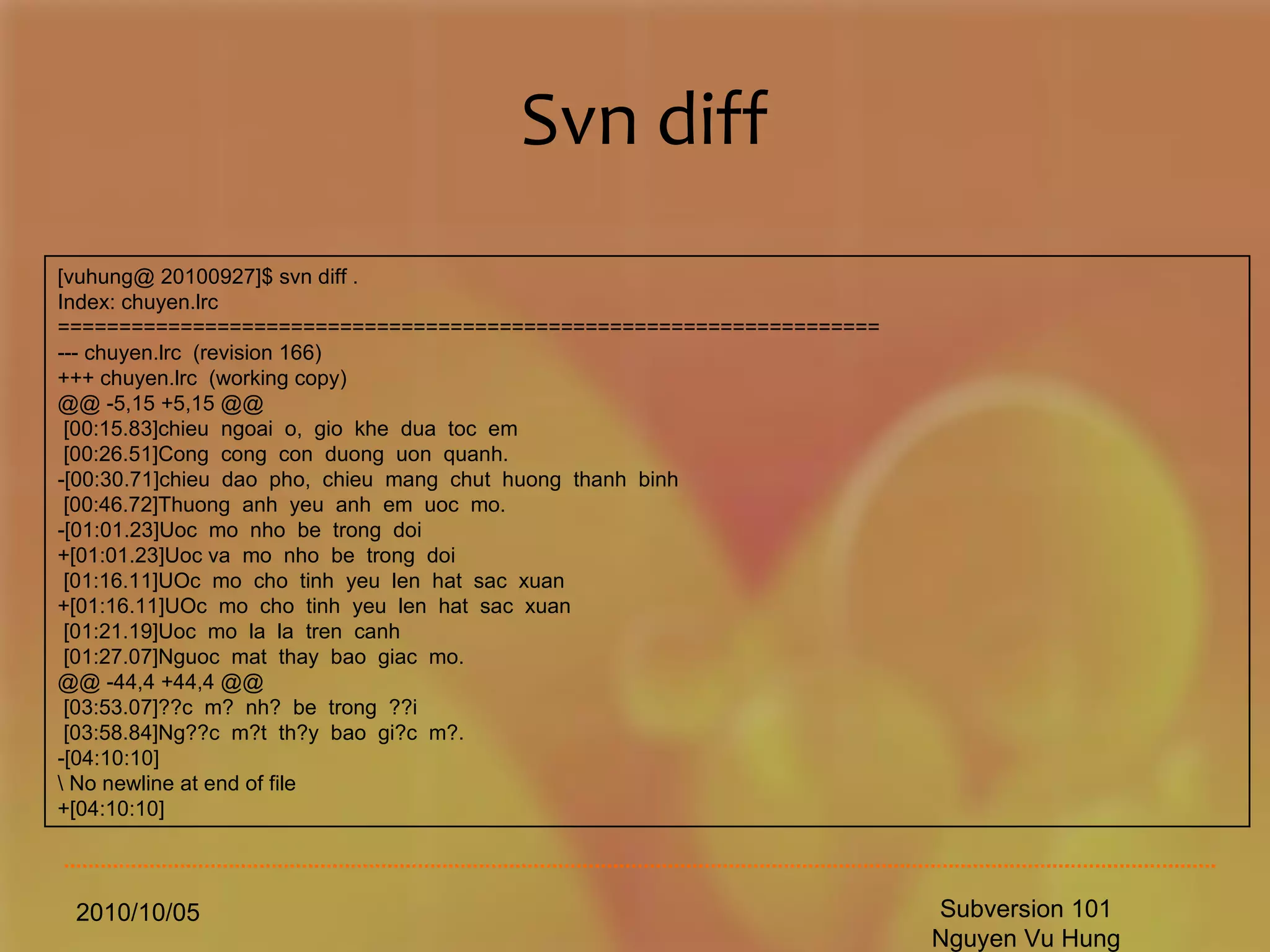 Svn diff 2010/10/05 Subversion 101 Nguyen Vu Hung [vuhung@ 20100927]$ svn diff . Index: chuyen.lrc =================================================================== --- chuyen.lrc  (revision 166) +++ chuyen.lrc  (working copy) @@ -5,15 +5,15 @@ [00:15.83]chieu  ngoai  o,  gio  khe  dua  toc  em  [00:26.51]Cong  cong  con  duong  uon  quanh.  -[00:30.71]chieu  dao  pho,  chieu  mang  chut  huong  thanh  binh  [00:46.72]Thuong  anh  yeu  anh  em  uoc  mo.  -[01:01.23]Uoc  mo  nho  be  trong  doi  +[01:01.23]Uoc va  mo  nho  be  trong  doi  [01:16.11]UOc  mo  cho  tinh  yeu  len  hat  sac  xuan  +[01:16.11]UOc  mo  cho  tinh  yeu  len  hat  sac  xuan  [01:21.19]Uoc  mo  la  la  tren  canh  [01:27.07]Nguoc  mat  thay  bao  giac  mo.  @@ -44,4 +44,4 @@ [03:53.07]??c  m?  nh?  be  trong  ??i  [03:58.84]Ng??c  m?t  th?y  bao  gi?c  m?. -[04:10:10] \ No newline at end of file +[04:10:10] 