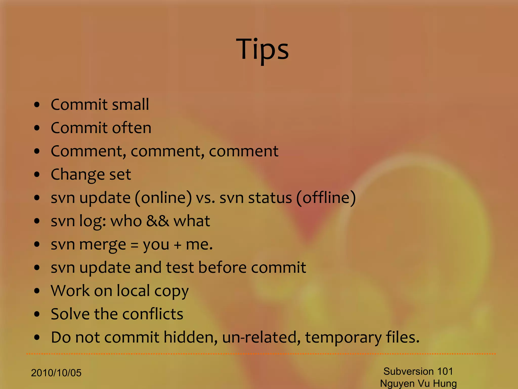 Tips Commit small Commit often Comment, comment, comment Change set svn update (online) vs. svn status (offline) svn log: who && what svn merge = you + me. svn update and test before commit Work on local copy Solve the conflicts Do not commit hidden, un-related, temporary files. 2010/10/05 Subversion 101 Nguyen Vu Hung 