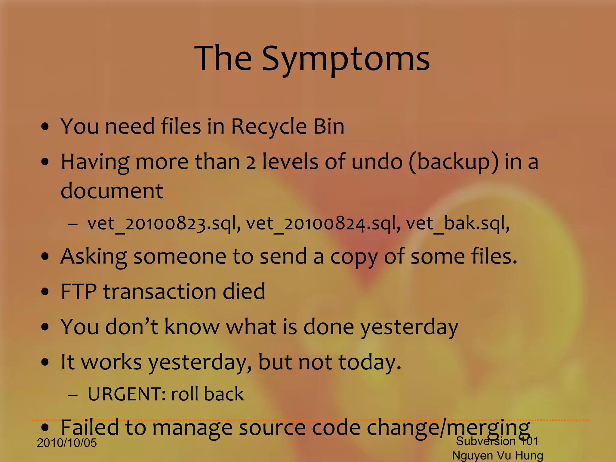 The Symptoms You need files in Recycle Bin Having more than 2 levels of undo (backup) in a document vet_20100823.sql, vet_20100824.sql, vet_bak.sql, Asking someone to send a copy of some files. FTP transaction died You don’t know what is done yesterday It works yesterday, but not today. URGENT: roll back Failed to manage source code change/merging 2010/10/05 Subversion 101 Nguyen Vu Hung 