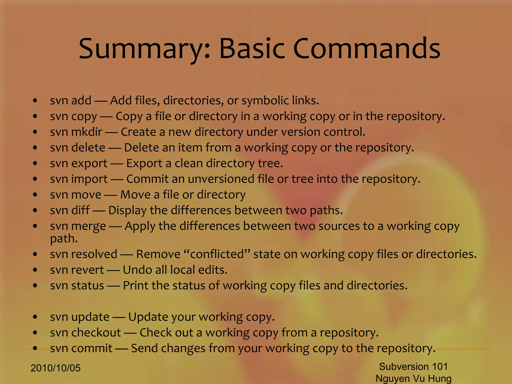 Summary: Basic Commands svn add — Add files, directories, or symbolic links. svn copy — Copy a file or directory in a working copy or in the repository. svn mkdir — Create a new directory under version control. svn delete — Delete an item from a working copy or the repository. svn export — Export a clean directory tree. svn import — Commit an unversioned file or tree into the repository. svn move — Move a file or directory  svn diff — Display the differences between two paths. svn merge — Apply the differences between two sources to a working copy path. svn resolved — Remove “conflicted” state on working copy files or directories. svn revert — Undo all local edits. svn status — Print the status of working copy files and directories.  svn update — Update your working copy. svn checkout — Check out a working copy from a repository. svn commit — Send changes from your working copy to the repository.  2010/10/05 Subversion 101 Nguyen Vu Hung 