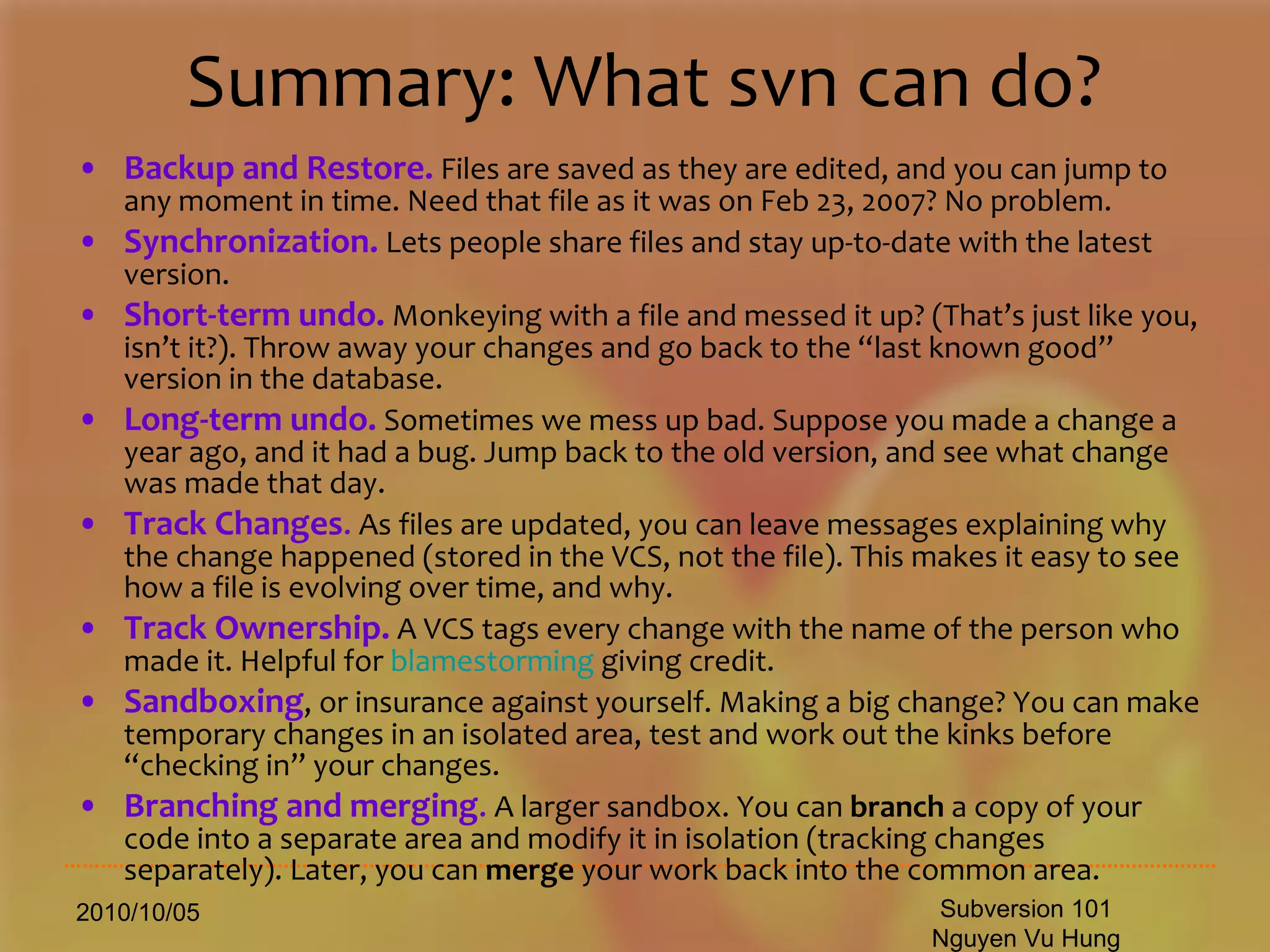 Summary: What svn can do? Backup and Restore.  Files are saved as they are edited, and you can jump to any moment in time. Need that file as it was on Feb 23, 2007? No problem.  Synchronization.  Lets people share files and stay up-to-date with the latest version.  Short-term undo.  Monkeying with a file and messed it up? (That’s just like you, isn’t it?). Throw away your changes and go back to the “last known good” version in the database.  Long-term undo.  Sometimes we mess up bad. Suppose you made a change a year ago, and it had a bug. Jump back to the old version, and see what change was made that day.  Track Changes .  As files are updated, you can leave messages explaining why the change happened (stored in the VCS, not the file). This makes it easy to see how a file is evolving over time, and why.  Track Ownership.  A VCS tags every change with the name of the person who made it. Helpful for  blamestorming  giving credit.  Sandboxing , or insurance against yourself. Making a big change? You can make temporary changes in an isolated area, test and work out the kinks before “checking in” your changes.  Branching and merging .  A larger sandbox. You can  branch  a copy of your code into a separate area and modify it in isolation (tracking changes separately). Later, you can  merge  your work back into the common area.  2010/10/05 Subversion 101 Nguyen Vu Hung 