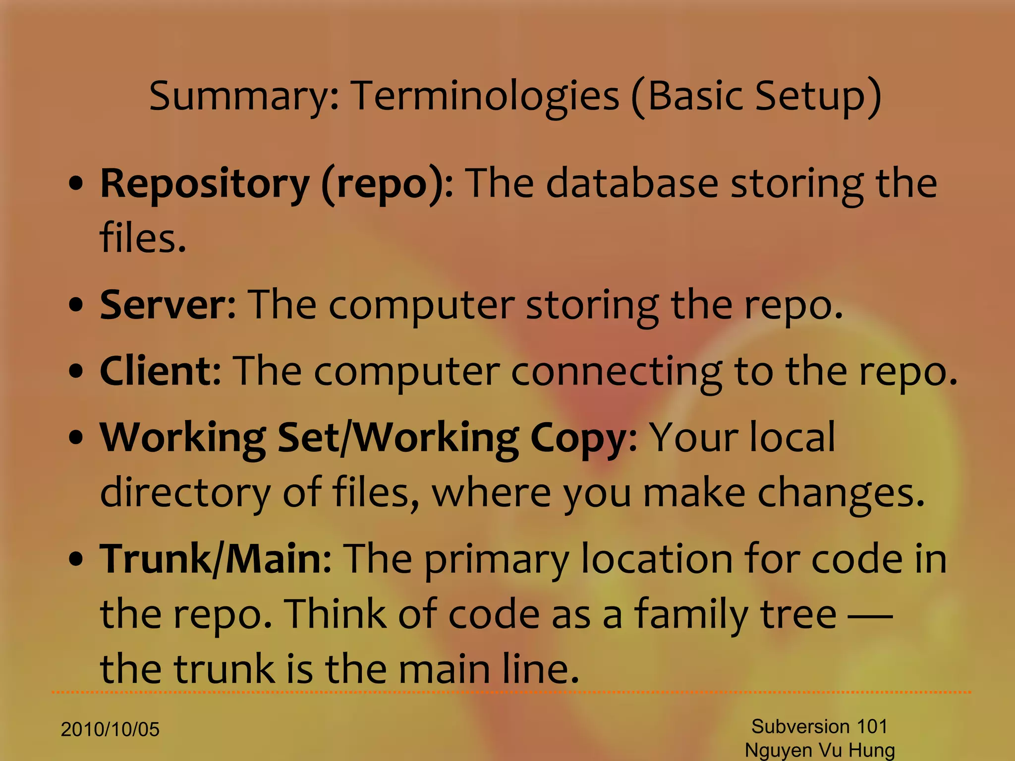 Summary: Terminologies (Basic Setup) Repository (repo) : The database storing the files.  Server : The computer storing the repo.  Client : The computer connecting to the repo.  Working Set/Working Copy : Your local directory of files, where you make changes.  Trunk/Main : The primary location for code in the repo. Think of code as a family tree — the trunk is the main line.  2010/10/05 Subversion 101 Nguyen Vu Hung 
