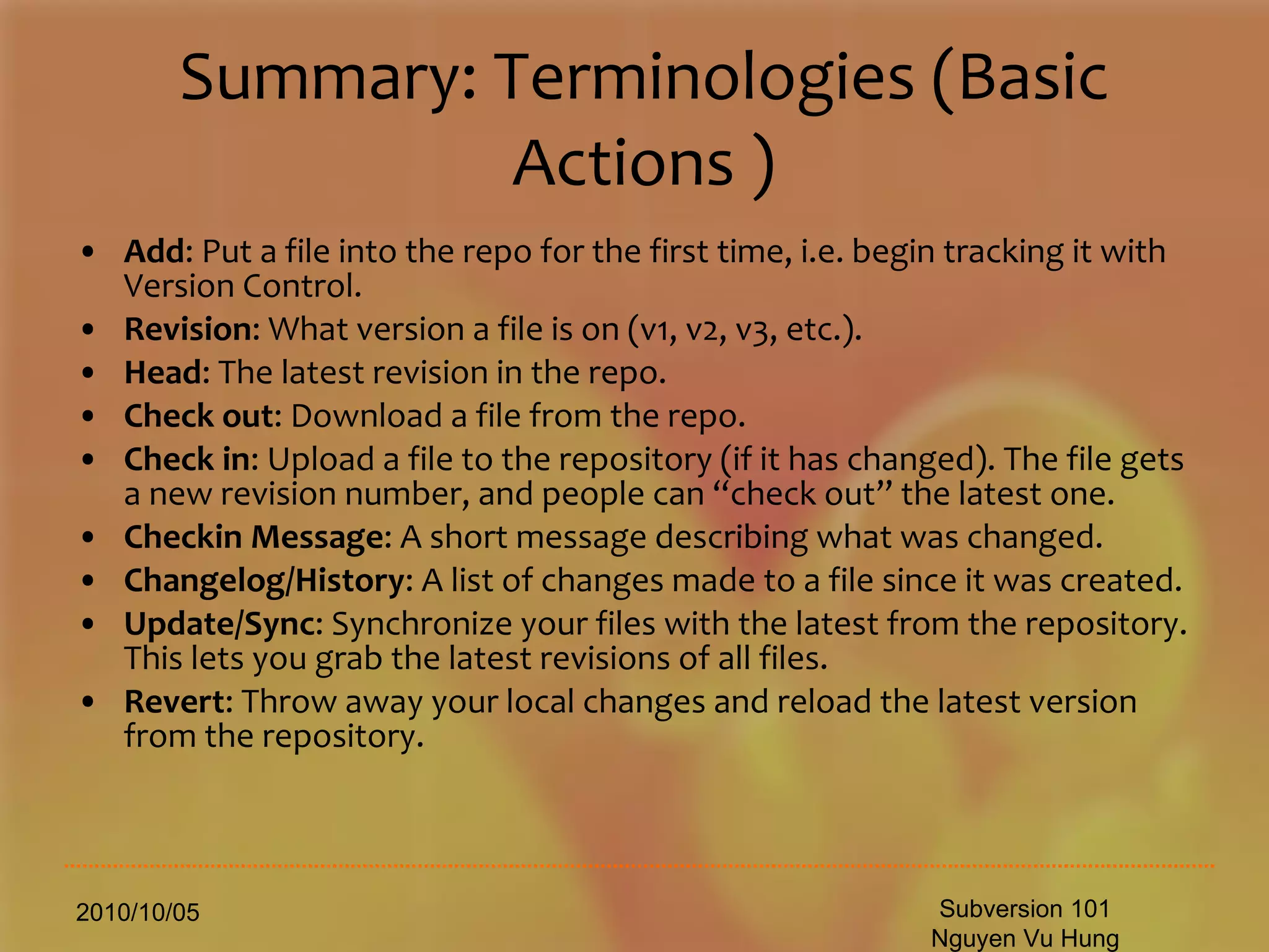 Summary: Terminologies (Basic Actions ) Add : Put a file into the repo for the first time, i.e. begin tracking it with Version Control.  Revision : What version a file is on (v1, v2, v3, etc.).  Head : The latest revision in the repo.  Check out : Download a file from the repo.  Check in : Upload a file to the repository (if it has changed). The file gets a new revision number, and people can “check out” the latest one.  Checkin Message : A short message describing what was changed.  Changelog/History : A list of changes made to a file since it was created.  Update/Sync : Synchronize your files with the latest from the repository. This lets you grab the latest revisions of all files.  Revert : Throw away your local changes and reload the latest version from the repository.  2010/10/05 Subversion 101 Nguyen Vu Hung 