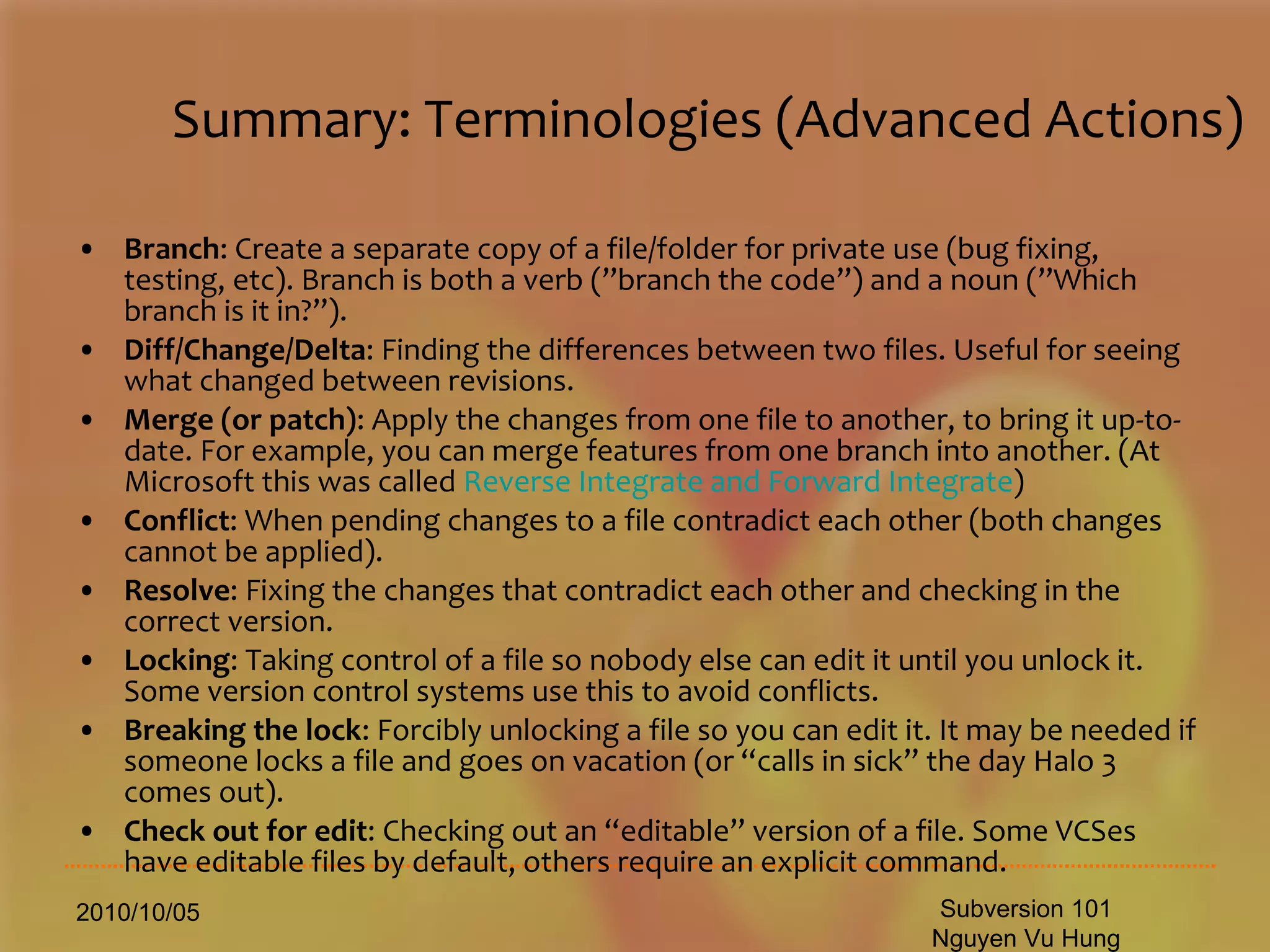 Summary: Terminologies (Advanced Actions) Branch : Create a separate copy of a file/folder for private use (bug fixing, testing, etc). Branch is both a verb (”branch the code”) and a noun (”Which branch is it in?”).  Diff/Change/Delta : Finding the differences between two files. Useful for seeing what changed between revisions.  Merge (or patch) : Apply the changes from one file to another, to bring it up-to-date. For example, you can merge features from one branch into another. (At Microsoft this was called  Reverse Integrate and Forward Integrate )  Conflict : When pending changes to a file contradict each other (both changes cannot be applied).  Resolve : Fixing the changes that contradict each other and checking in the correct version.  Locking : Taking control of a file so nobody else can edit it until you unlock it. Some version control systems use this to avoid conflicts.  Breaking the lock : Forcibly unlocking a file so you can edit it. It may be needed if someone locks a file and goes on vacation (or “calls in sick” the day Halo 3 comes out).  Check out for edit : Checking out an “editable” version of a file. Some VCSes have editable files by default, others require an explicit command.  2010/10/05 Subversion 101 Nguyen Vu Hung 