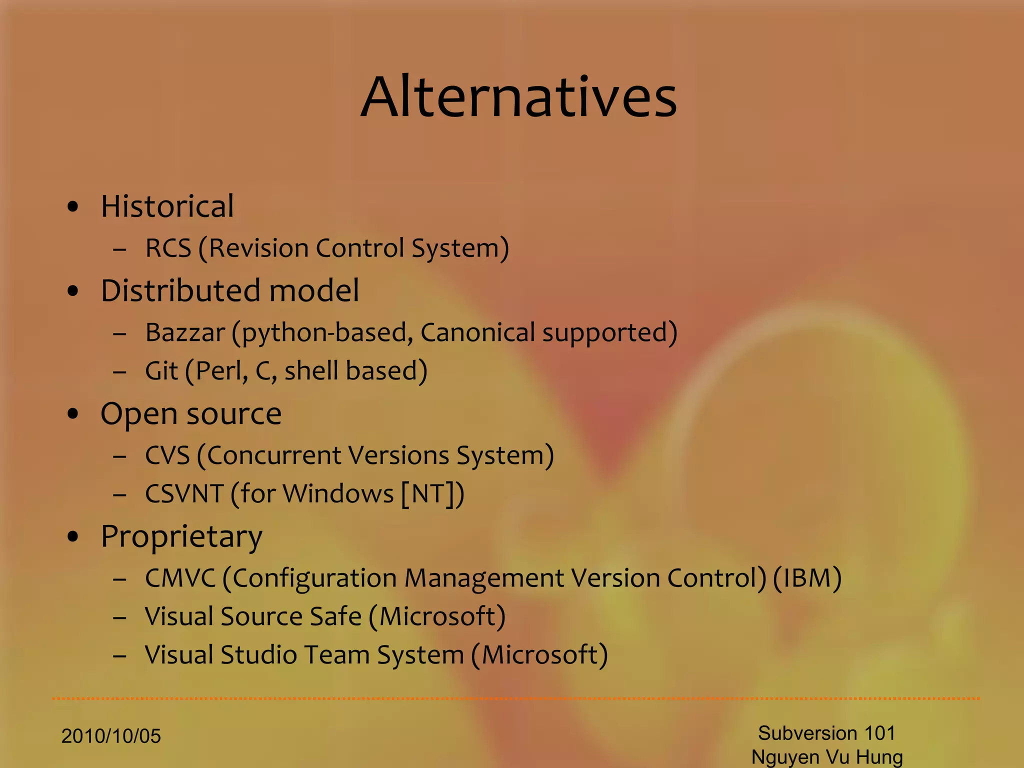 Alternatives Historical RCS (Revision Control System) Distributed model Bazzar (python-based, Canonical supported) Git (Perl, C, shell based) Open source CVS (Concurrent Versions System) CSVNT (for Windows [NT]) Proprietary CMVC (Configuration Management Version Control) (IBM) Visual Source Safe (Microsoft) Visual Studio Team System (Microsoft) 2010/10/05 Subversion 101 Nguyen Vu Hung 