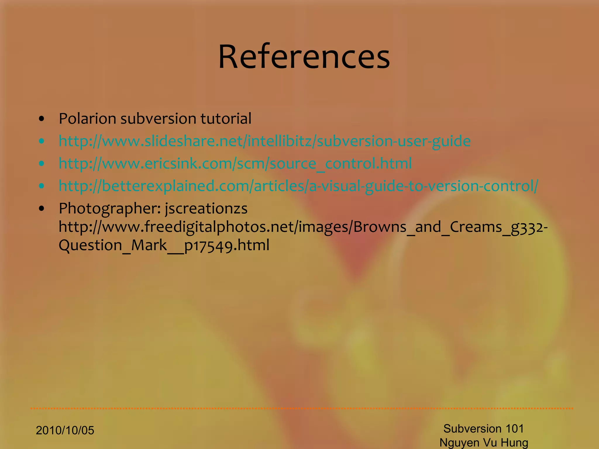 References Polarion subversion tutorial http://www.slideshare.net/intellibitz/subversion-user-guide http://www.ericsink.com/scm/source_control.html http://betterexplained.com/articles/a-visual-guide-to-version-control/ Photographer: jscreationzs http://www.freedigitalphotos.net/images/Browns_and_Creams_g332-Question_Mark__p17549.html 2010/10/05 Subversion 101 Nguyen Vu Hung 