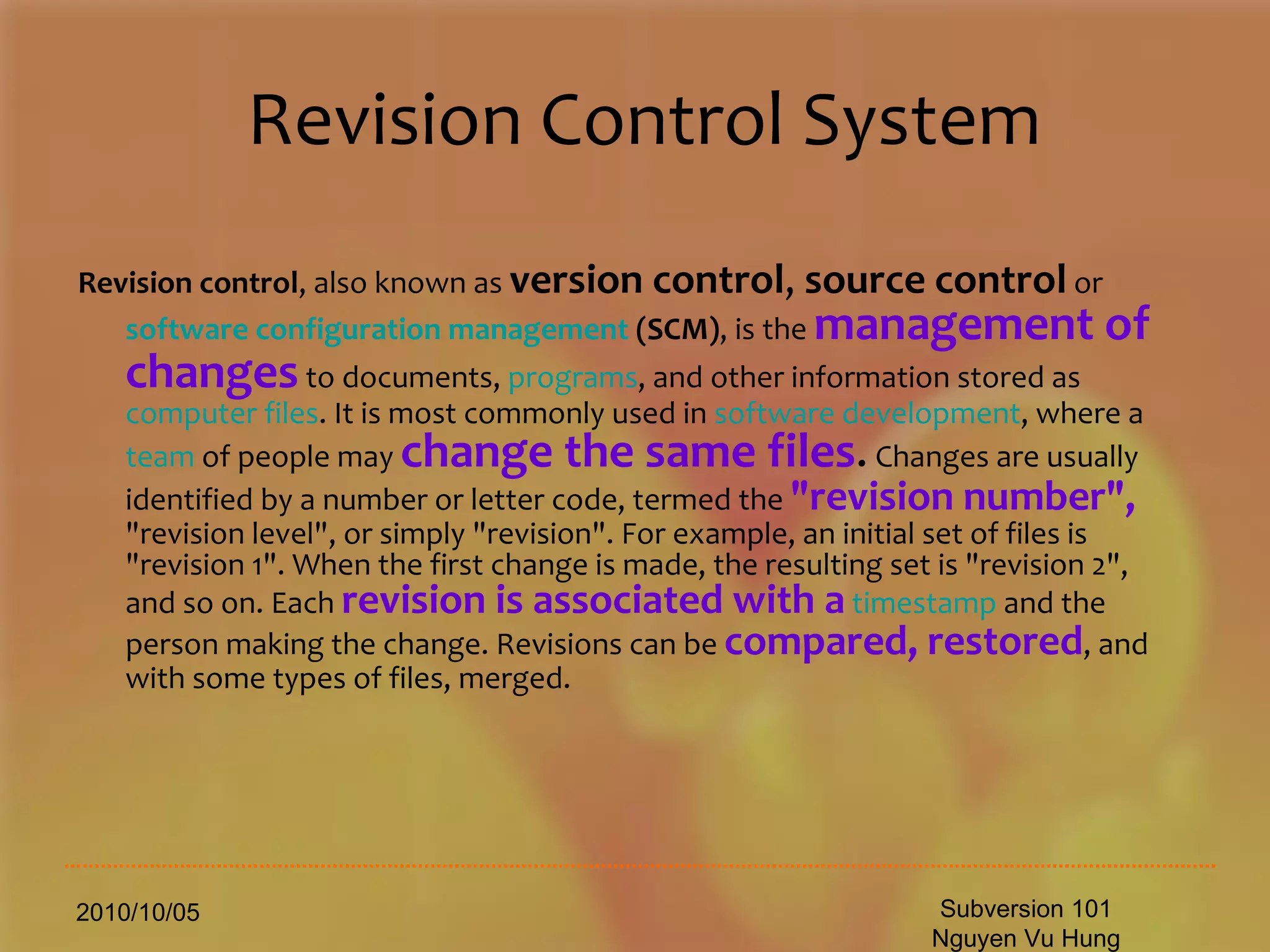 Revision Control System Revision control , also known as  version control ,  source control  or  software configuration management  (SCM) , is the  management of changes  to documents,  programs , and other information stored as  computer files . It is most commonly used in  software development , where a  team  of people may  change the same files .  Changes are usually identified by a number or letter code, termed the  &quot;revision number&quot;,  &quot;revision level&quot;, or simply &quot;revision&quot;. For example, an initial set of files is &quot;revision 1&quot;. When the first change is made, the resulting set is &quot;revision 2&quot;, and so on. Each  revision is associated with a   timestamp  and the person making the change. Revisions can be  compared, restored , and with some types of files, merged.  2010/10/05 Subversion 101 Nguyen Vu Hung 