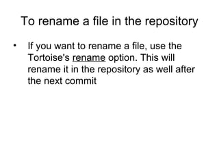 To rename a file in the repository
• If you want to rename a file, use the
Tortoise's rename option. This will
rename it in the repository as well after
the next commit
 