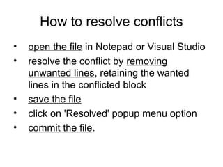 How to resolve conflicts
• open the file in Notepad or Visual Studio
• resolve the conflict by removing
unwanted lines, retaining the wanted
lines in the conflicted block
• save the file
• click on 'Resolved' popup menu option
• commit the file.
 