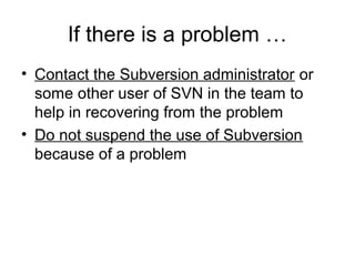 If there is a problem …
• Contact the Subversion administrator or
some other user of SVN in the team to
help in recovering from the problem
• Do not suspend the use of Subversion
because of a problem
 