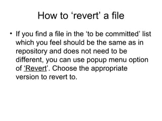 How to ‘revert’ a file
• If you find a file in the ‘to be committed’ list
which you feel should be the same as in
repository and does not need to be
different, you can use popup menu option
of ‘Revert’. Choose the appropriate
version to revert to.
 