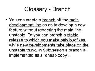 Glossary - Branch
• You can create a branch off the main
development line so as to develop a new
feature without rendering the main line
unstable. Or you can branch a stable
release to which you make only bugfixes,
while new developments take place on the
unstable trunk. In Subversion a branch is
implemented as a “cheap copy”.
 
