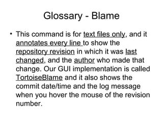 Glossary - Blame
• This command is for text files only, and it
annotates every line to show the
repository revision in which it was last
changed, and the author who made that
change. Our GUI implementation is called
TortoiseBlame and it also shows the
commit date/time and the log message
when you hover the mouse of the revision
number.
 
