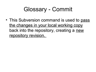 Glossary - Commit
• This Subversion command is used to pass
the changes in your local working copy
back into the repository, creating a new
repository revision.
 