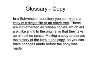 Glossary - Copy
In a Subversion repository you can create a
copy of a single file or an entire tree. These
are implemented as “cheap copies” which act
a bit like a link to the original in that they take
up almost no space. Making a copy preserves
the history of the item in the copy, so you can
trace changes made before the copy was
made.
 