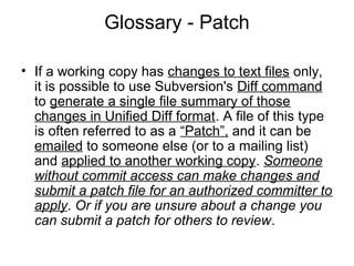 Glossary - Patch
• If a working copy has changes to text files only,
it is possible to use Subversion's Diff command
to generate a single file summary of those
changes in Unified Diff format. A file of this type
is often referred to as a “Patch”, and it can be
emailed to someone else (or to a mailing list)
and applied to another working copy. Someone
without commit access can make changes and
submit a patch file for an authorized committer to
apply. Or if you are unsure about a change you
can submit a patch for others to review.
 