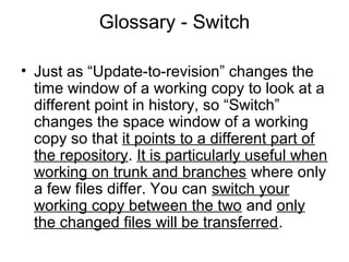 Glossary - Switch
• Just as “Update-to-revision” changes the
time window of a working copy to look at a
different point in history, so “Switch”
changes the space window of a working
copy so that it points to a different part of
the repository. It is particularly useful when
working on trunk and branches where only
a few files differ. You can switch your
working copy between the two and only
the changed files will be transferred.
 