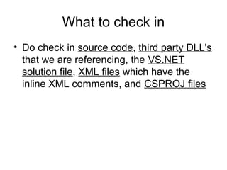What to check in
• Do check in source code, third party DLL's
that we are referencing, the VS.NET
solution file, XML files which have the
inline XML comments, and CSPROJ files
 