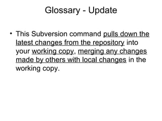 Glossary - Update
• This Subversion command pulls down the
latest changes from the repository into
your working copy, merging any changes
made by others with local changes in the
working copy.
 