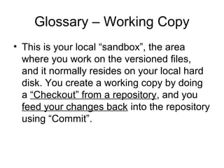 Glossary – Working Copy
• This is your local “sandbox”, the area
where you work on the versioned files,
and it normally resides on your local hard
disk. You create a working copy by doing
a “Checkout” from a repository, and you
feed your changes back into the repository
using “Commit”.
 