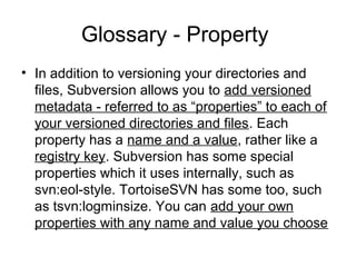 Glossary - Property
• In addition to versioning your directories and
files, Subversion allows you to add versioned
metadata - referred to as “properties” to each of
your versioned directories and files. Each
property has a name and a value, rather like a
registry key. Subversion has some special
properties which it uses internally, such as
svn:eol-style. TortoiseSVN has some too, such
as tsvn:logminsize. You can add your own
properties with any name and value you choose
 