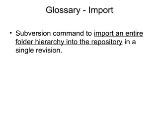 Glossary - Import
• Subversion command to import an entire
folder hierarchy into the repository in a
single revision.
 