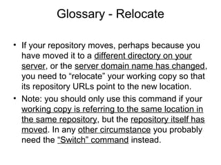 Glossary - Relocate
• If your repository moves, perhaps because you
have moved it to a different directory on your
server, or the server domain name has changed,
you need to “relocate” your working copy so that
its repository URLs point to the new location.
• Note: you should only use this command if your
working copy is referring to the same location in
the same repository, but the repository itself has
moved. In any other circumstance you probably
need the “Switch” command instead.
 