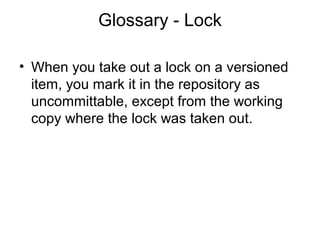 Glossary - Lock
• When you take out a lock on a versioned
item, you mark it in the repository as
uncommittable, except from the working
copy where the lock was taken out.
 