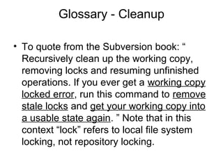Glossary - Cleanup
• To quote from the Subversion book: “
Recursively clean up the working copy,
removing locks and resuming unfinished
operations. If you ever get a working copy
locked error, run this command to remove
stale locks and get your working copy into
a usable state again. ” Note that in this
context “lock” refers to local file system
locking, not repository locking.
 