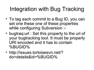 Integration with Bug Tracking
• To tag each commit to a Bug ID, you can
set one these one of these properties
while configuring Subversion :-
• bugtraq:url : Set this property to the url of
your bugtracking tool. It must be properly
URI encoded and it has to contain
%BUGID%
• http://issues.tortoisesvn.net/?
do=details&id=%BUGID%
 