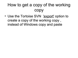 How to get a copy of the working
copy
• Use the Tortoise SVN 'export' option to
create a copy of the working copy ,
instead of Windows copy and paste
 