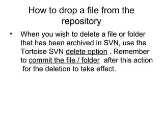 How to drop a file from the
repository
• When you wish to delete a file or folder
that has been archived in SVN, use the
Tortoise SVN delete option . Remember
to commit the file / folder after this action
for the deletion to take effect.
 