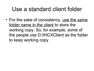 Use a standard client folder
• For the sake of consistency, use the same
folder name in the client to store the
working copy. So, for example, some of
the people use D:/IHCXClient as the folder
to keep working copy
 