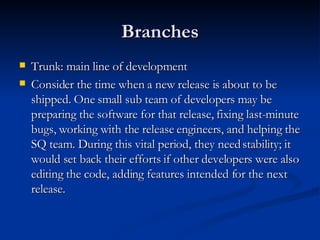 Branches Trunk: main line of development Consider the time when a new release is about to be shipped. One small sub team of developers may be preparing the software for that release, fixing last-minute bugs, working with the release engineers, and helping the SQ team. During this vital period, they need stability; it would set back their efforts if other developers were also editing the code, adding features intended for the next release. 